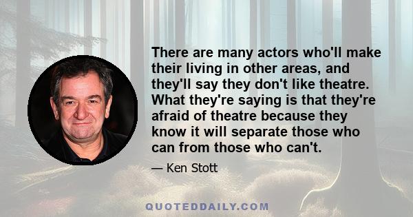 There are many actors who'll make their living in other areas, and they'll say they don't like theatre. What they're saying is that they're afraid of theatre because they know it will separate those who can from those