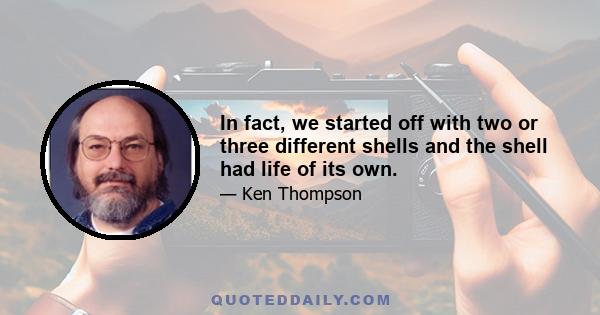 In fact, we started off with two or three different shells and the shell had life of its own.