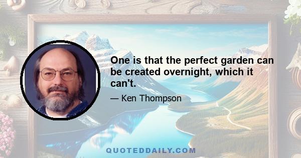 One is that the perfect garden can be created overnight, which it can't.