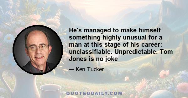 He's managed to make himself something highly unusual for a man at this stage of his career: unclassifiable. Unpredictable. Tom Jones is no joke