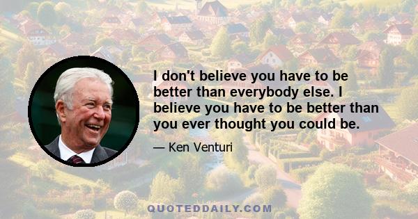 I don't believe you have to be better than everybody else. I believe you have to be better than you ever thought you could be.