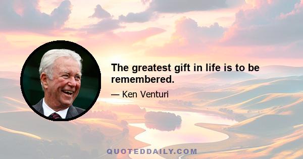 The greatest gift in life is to be remembered.