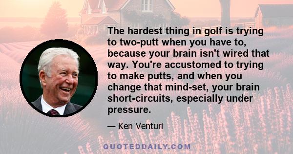 The hardest thing in golf is trying to two-putt when you have to, because your brain isn't wired that way. You're accustomed to trying to make putts, and when you change that mind-set, your brain short-circuits,