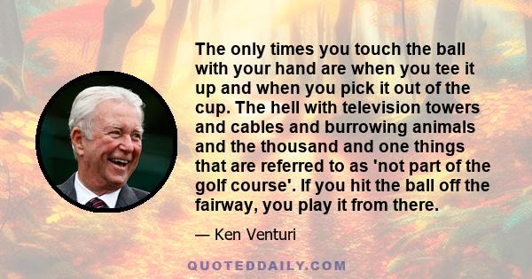 The only times you touch the ball with your hand are when you tee it up and when you pick it out of the cup. The hell with television towers and cables and burrowing animals and the thousand and one things that are