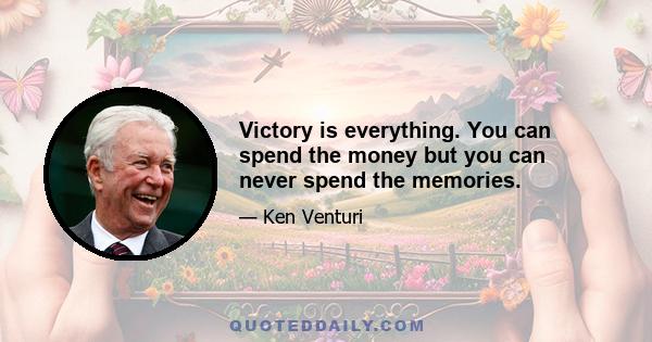 Victory is everything. You can spend the money but you can never spend the memories.