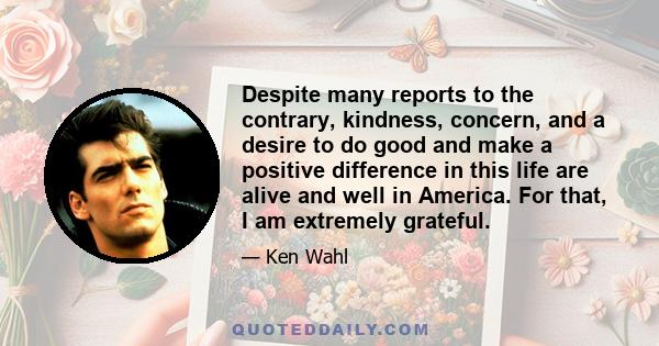 Despite many reports to the contrary, kindness, concern, and a desire to do good and make a positive difference in this life are alive and well in America. For that, I am extremely grateful.