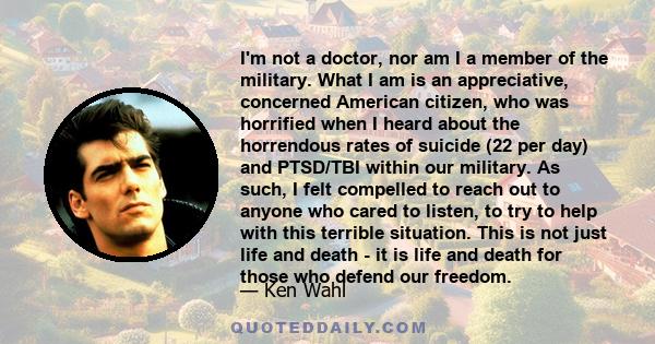 I'm not a doctor, nor am I a member of the military. What I am is an appreciative, concerned American citizen, who was horrified when I heard about the horrendous rates of suicide (22 per day) and PTSD/TBI within our