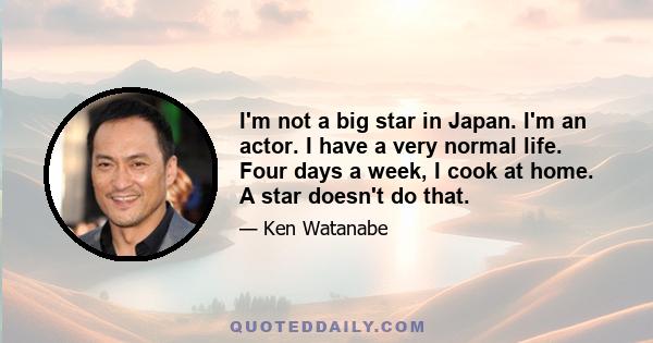 I'm not a big star in Japan. I'm an actor. I have a very normal life. Four days a week, I cook at home. A star doesn't do that.