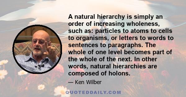 A natural hierarchy is simply an order of increasing wholeness, such as: particles to atoms to cells to organisms, or letters to words to sentences to paragraphs. The whole of one level becomes part of the whole of the