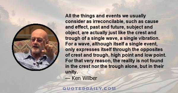 All the things and events we usually consider as irreconcilable, such as cause and effect, past and future, subject and object, are actually just like the crest and trough of a single wave, a single vibration. For a