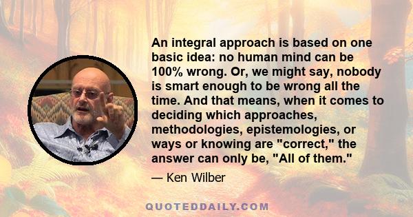 An integral approach is based on one basic idea: no human mind can be 100% wrong. Or, we might say, nobody is smart enough to be wrong all the time. And that means, when it comes to deciding which approaches,