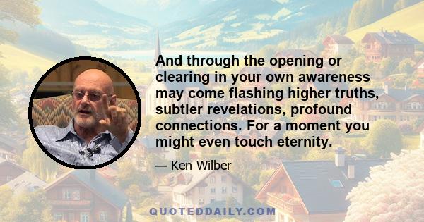 And through the opening or clearing in your own awareness may come flashing higher truths, subtler revelations, profound connections. For a moment you might even touch eternity.