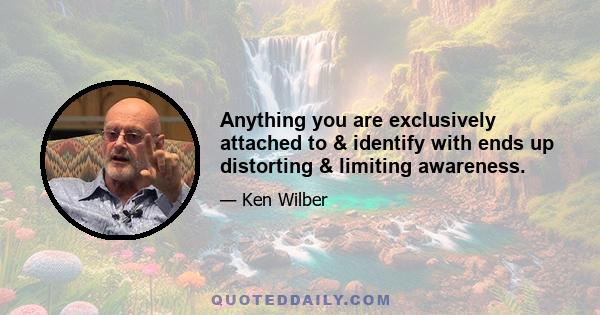 Anything you are exclusively attached to & identify with ends up distorting & limiting awareness.