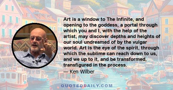 Art is a window to The Infinite, and opening to the goddess, a portal through which you and I, with the help of the artist, may discover depths and heights of our soul undreamed of by the vulgar world. Art is the eye of 