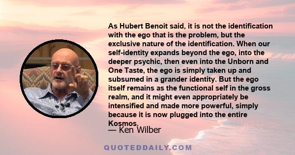 As Hubert Benoit said, it is not the identification with the ego that is the problem, but the exclusive nature of the identification. When our self-identity expands beyond the ego, into the deeper psychic, then even