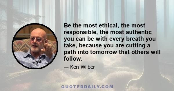 Be the most ethical, the most responsible, the most authentic you can be with every breath you take, because you are cutting a path into tomorrow that others will follow.