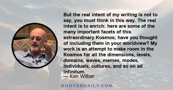 But the real intent of my writing is not to say, you must think in this way. The real intent is to enrich: here are some of the many important facets of this extraordinary Kosmos; have you thought of including them in