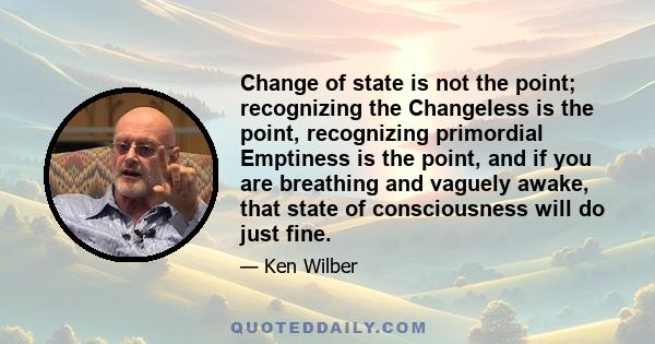 Change of state is not the point; recognizing the Changeless is the point, recognizing primordial Emptiness is the point, and if you are breathing and vaguely awake, that state of consciousness will do just fine.