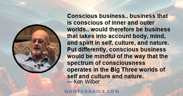 Conscious business.. business that is conscious of inner and outer worlds.. would therefore be business that takes into account body, mind, and spirit in self, culture, and nature. Put differently, conscious business