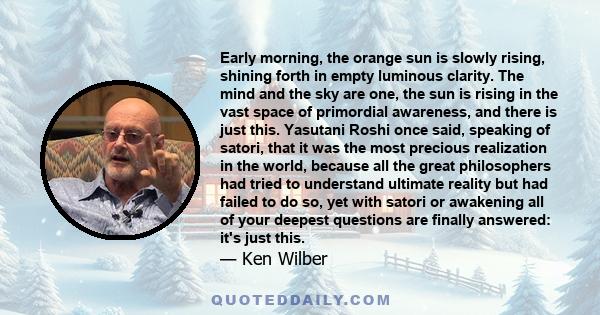 Early morning, the orange sun is slowly rising, shining forth in empty luminous clarity. The mind and the sky are one, the sun is rising in the vast space of primordial awareness, and there is just this. Yasutani Roshi