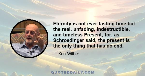 Eternity is not ever-lasting time but the real, unfading, indestructible, and timeless Present, for, as Schroedinger said, the present is the only thing that has no end.