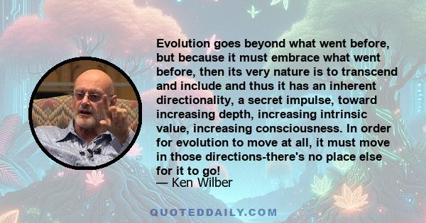 Evolution goes beyond what went before, but because it must embrace what went before, then its very nature is to transcend and include and thus it has an inherent directionality, a secret impulse, toward increasing