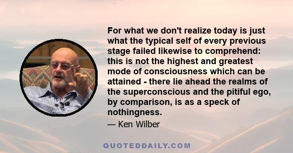 For what we don't realize today is just what the typical self of every previous stage failed likewise to comprehend: this is not the highest and greatest mode of consciousness which can be attained - there lie ahead the 