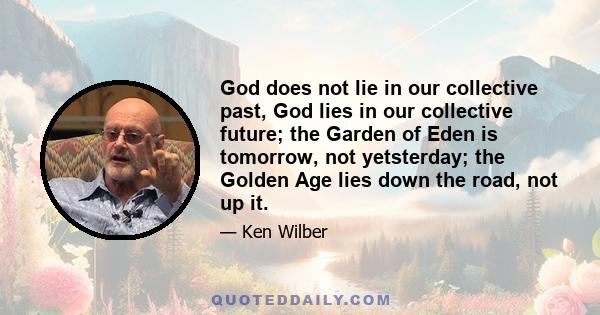 God does not lie in our collective past, God lies in our collective future; the Garden of Eden is tomorrow, not yetsterday; the Golden Age lies down the road, not up it.