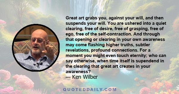 Great art grabs you, against your will, and then suspends your will. You are ushered into a quiet clearing, free of desire, free of grasping, free of ego, free of the self-contraction. And through that opening or