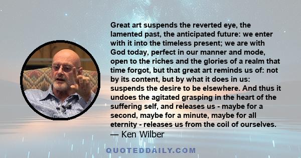 Great art suspends the reverted eye, the lamented past, the anticipated future: we enter with it into the timeless present; we are with God today, perfect in our manner and mode, open to the riches and the glories of a