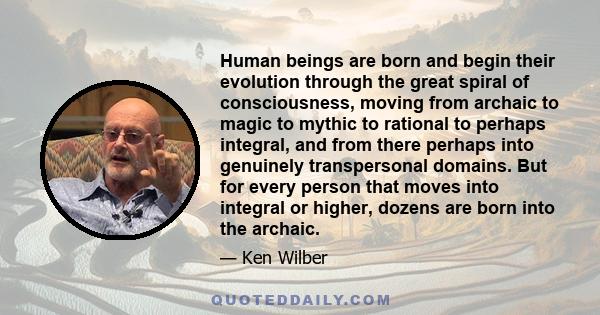 Human beings are born and begin their evolution through the great spiral of consciousness, moving from archaic to magic to mythic to rational to perhaps integral, and from there perhaps into genuinely transpersonal