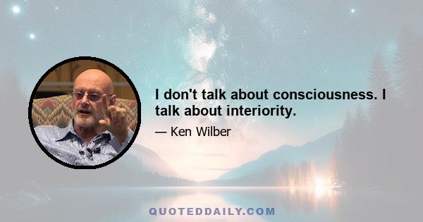 I don't talk about consciousness. I talk about interiority.