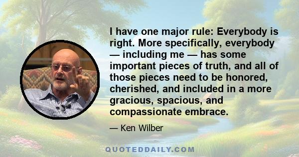 I have one major rule: Everybody is right. More specifically, everybody — including me — has some important pieces of truth, and all of those pieces need to be honored, cherished, and included in a more gracious,