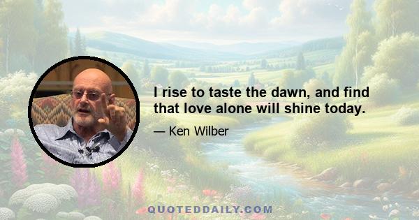 I rise to taste the dawn, and find that love alone will shine today.