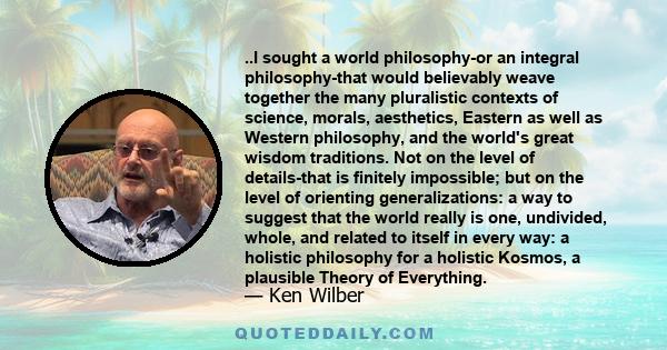 ..I sought a world philosophy-or an integral philosophy-that would believably weave together the many pluralistic contexts of science, morals, aesthetics, Eastern as well as Western philosophy, and the world's great