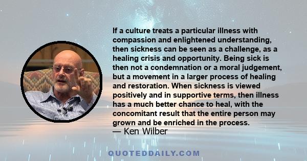 If a culture treats a particular illness with compassion and enlightened understanding, then sickness can be seen as a challenge, as a healing crisis and opportunity. Being sick is then not a condemnation or a moral