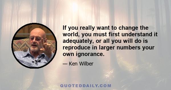 If you really want to change the world, you must first understand it adequately, or all you will do is reproduce in larger numbers your own ignorance.