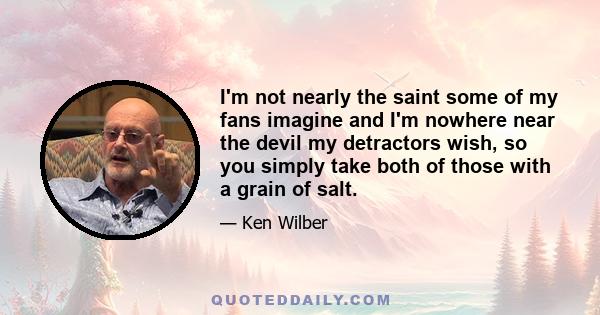 I'm not nearly the saint some of my fans imagine and I'm nowhere near the devil my detractors wish, so you simply take both of those with a grain of salt.