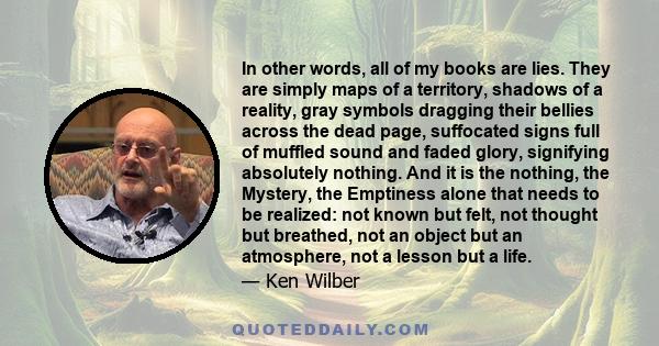 In other words, all of my books are lies. They are simply maps of a territory, shadows of a reality, gray symbols dragging their bellies across the dead page, suffocated signs full of muffled sound and faded glory,