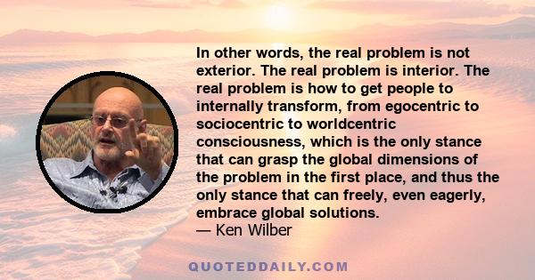 In other words, the real problem is not exterior. The real problem is interior. The real problem is how to get people to internally transform, from egocentric to sociocentric to worldcentric consciousness, which is the