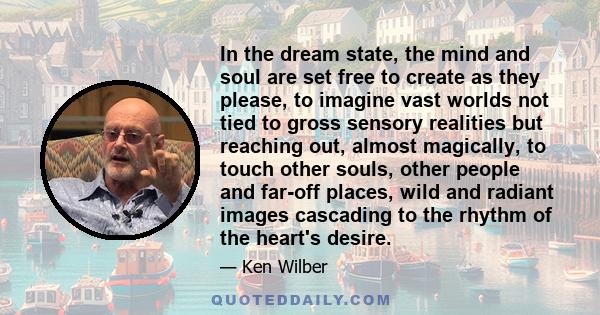 In the dream state, the mind and soul are set free to create as they please, to imagine vast worlds not tied to gross sensory realities but reaching out, almost magically, to touch other souls, other people and far-off