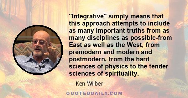 Integrative simply means that this approach attempts to include as many important truths from as many disciplines as possible-from East as well as the West, from premodern and modern and postmodern, from the hard