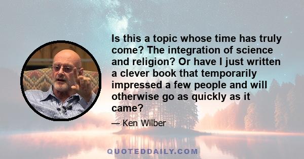 Is this a topic whose time has truly come? The integration of science and religion? Or have I just written a clever book that temporarily impressed a few people and will otherwise go as quickly as it came?