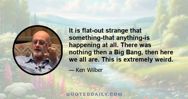 It is flat-out strange that something-that anything-is happening at all. There was nothing then a Big Bang, then here we all are. This is extremely weird.