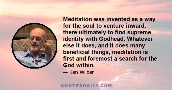 Meditation was invented as a way for the soul to venture inward, there ultimately to find supreme identity with Godhead. Whatever else it does, and it does many beneficial things, meditation is first and foremost a