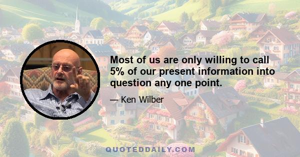 Most of us are only willing to call 5% of our present information into question any one point.