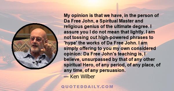 My opinion is that we have, in the person of Da Free John, a Spiritual Master and religious genius of the ultimate degree. I assure you I do not mean that lightly. I am not tossing out high-powered phrases to 'hype' the 