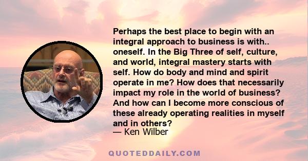 Perhaps the best place to begin with an integral approach to business is with.. oneself. In the Big Three of self, culture, and world, integral mastery starts with self. How do body and mind and spirit operate in me?