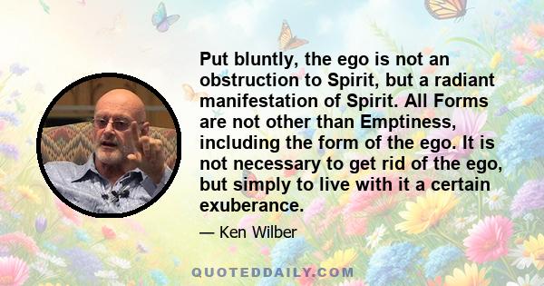 Put bluntly, the ego is not an obstruction to Spirit, but a radiant manifestation of Spirit. All Forms are not other than Emptiness, including the form of the ego. It is not necessary to get rid of the ego, but simply