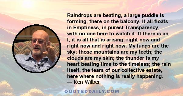 Raindrops are beating, a large puddle is forming, there on the balcony. It all floats in Emptiness, in purest Transparency, with no one here to watch it. If there is an I, it is all that is arising, right now and right